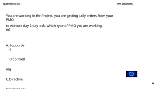 44
QUESTION No: 03 PMP QUESTIONS
You are working in the Project, you are getting daily orders from your
PMO
to execute day 2 day task, which type of PMO you are working
in?
A.Supportiv
e
B.Controll
ing
C.Directive
 