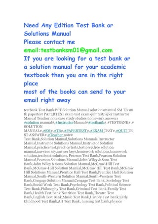 Need Any Edition Test Bank or
Solutions Manual
Please contact me
email:testbanksm01@gmail.com
If you are looking for a test bank or
a solution manual for your academic
textbook then you are in the right
place
most of the books can send to your
email right away
testbank Test Bank PPT Solution Manual solutionsmanual SM TB sm
tb papertest PAPERTEST exam test exam quit testpaper Instructor
Manual Teacher note case study studies homework answers
#solution manual#,#InstructorManual##testbank#,#TESTBANK#,#
SOLUTION
MANUAL#,#SM#,#TB#,#PAPERTEST#,#EXAM TEST#,#QUIT TE
ST ANSWER#,#Teacher note#
Test Bank,Solution Manual,Solutions Manuals,Instructor
Manual,Instructor Solutions Manual,Instructor Solution
Manual,practice test,practice tests,test prep,free solution
manual,answers key,answer keys,homework solutions,homework
solution,textbook solutions, Pearson Test Bank,Pearson Solution
Manual,Pearson Solutions Manual,John Wiley & Sons Test
Bank,John Wiley & Sons Solution Manual,McGraw-Hill Test
Bank,McGraw-Hill Solution Manual,McGraw Hill Test Bank,McGraw
Hill Solutions Manual,Prentice Hall Test Bank,Prentice Hall Solution
Manual,South-Western Solution Manual,South-Western Test
Bank,Cengage Solution Manual,Cengage Test Bank, Sociology Test
Bank,Social Work Test Bank,Psychology Test Bank,Political Science
Test Bank,Philosophy Test Bank,Criminal Test Bank,Family Test
Bank,Health Test Bank,Nutrition Test Bank,Theatre Test
Bank,English Test Bank,Music Test Bank,History Test Bank,Early
Childhood Test Bank,Art Test Bank, nursing test bank,physics
 