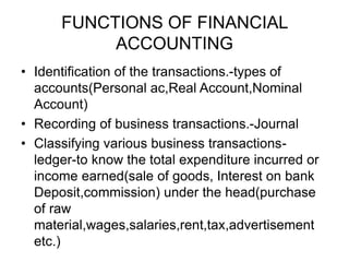 FUNCTIONS OF FINANCIAL
ACCOUNTING
• Identification of the transactions.-types of
accounts(Personal ac,Real Account,Nominal
Account)
• Recording of business transactions.-Journal
• Classifying various business transactions-
ledger-to know the total expenditure incurred or
income earned(sale of goods, Interest on bank
Deposit,commission) under the head(purchase
of raw
material,wages,salaries,rent,tax,advertisement
etc.)
 
