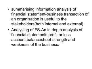 • summarising information analysis of
financial statement-business transaction of
an organisation is useful to the
stakeholders(both internal and external)
• Analysing of FS-An in depth analysis of
financial statements.profit or loss
account,balancesheet-strength and
weakness of the business.
 