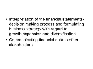 • Interpretation of the financial statements-
decision making process and formulating
business strategy with regard to
growth,expansion and diversification.
• Communicating financial data to other
stakeholders
 