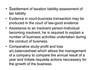 • Ssettlement of taxation liability-assessment of
tax liability
• Evidence in court-business transaction may be
produced in the court of law-good evidence
• Assistance to an insolvent person-Individual
becoming insolvent, he is required to explain a
number of business activities undertaken during
the conduct of business.
• Comparative study-profit and loss
a/c,balancesheet which allows the management
of a company to compare the annual result of a
year and initiate requisite actions neccessary for
the growth of the business.
 