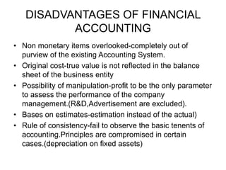 DISADVANTAGES OF FINANCIAL
ACCOUNTING
• Non monetary items overlooked-completely out of
purview of the existing Accounting System.
• Original cost-true value is not reflected in the balance
sheet of the business entity
• Possibility of manipulation-profit to be the only parameter
to assess the performance of the company
management.(R&D,Advertisement are excluded).
• Bases on estimates-estimation instead of the actual)
• Rule of consistency-fail to observe the basic tenents of
accounting.Principles are compromised in certain
cases.(depreciation on fixed assets)
 