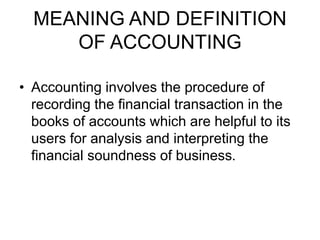 MEANING AND DEFINITION
OF ACCOUNTING
• Accounting involves the procedure of
recording the financial transaction in the
books of accounts which are helpful to its
users for analysis and interpreting the
financial soundness of business.
 