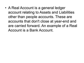 • A Real Account is a general ledger
account relating to Assets and Liabilities
other than people accounts. These are
accounts that don't close at year-end and
are carried forward. An example of a Real
Account is a Bank Account.
 