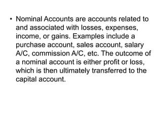• Nominal Accounts are accounts related to
and associated with losses, expenses,
income, or gains. Examples include a
purchase account, sales account, salary
A/C, commission A/C, etc. The outcome of
a nominal account is either profit or loss,
which is then ultimately transferred to the
capital account.
 