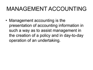 MANAGEMENT ACCOUNTING
• Management accounting is the
presentation of accounting information in
such a way as to assist management in
the creation of a policy and in day-to-day
operation of an undertaking.
 
