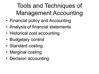 Tools and Techniques of
Management Accounting
• Financial policy and Accounting
• Analysis of financial statements
• Historical cost accounting
• Budgetary control
• Standard costing
• Marginal costing
• Decision accounting
 