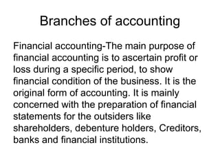 Branches of accounting
Financial accounting-The main purpose of
financial accounting is to ascertain profit or
loss during a specific period, to show
financial condition of the business. It is the
original form of accounting. It is mainly
concerned with the preparation of financial
statements for the outsiders like
shareholders, debenture holders, Creditors,
banks and financial institutions.
 