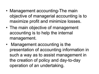 • Management accounting-The main
objective of managerial accounting is to
maximize profit and minimize losses.
• The main objective of management
accounting is to help the internal
management.
• Management accounting is the
presentation of accounting information in
such a way as to assist management in
the creation of policy and day-to-day
operation of an undertaking.
 