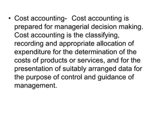 • Cost accounting- Cost accounting is
prepared for managerial decision making.
Cost accounting is the classifying,
recording and appropriate allocation of
expenditure for the determination of the
costs of products or services, and for the
presentation of suitably arranged data for
the purpose of control and guidance of
management.
 