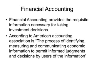 Financial Accounting
• Financial Accounting provides the requisite
information necessary for taking
investment decisions.
• According to American accounting
association is “The process of identifying,
measuring and communicating economic
information to permit informed judgments
and decisions by users of the information”.
 