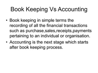 Book Keeping Vs Accounting
• Book keeping in simple terms the
recording of all the financial transactions
such as purchase,sales,receipts,payments
pertaining to an individual or organisation.
• Accounting is the next stage which starts
after book keeping process.
 