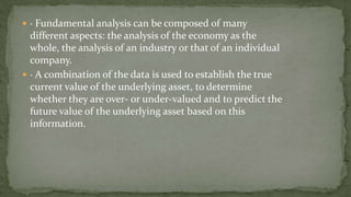  · Fundamental analysis can be composed of many
different aspects: the analysis of the economy as the
whole, the analysis of an industry or that of an individual
company.
 · A combination of the data is used to establish the true
current value of the underlying asset, to determine
whether they are over- or under-valued and to predict the
future value of the underlying asset based on this
information.
 