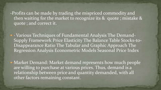 -Profits can be made by trading the mispriced commodity and
then waiting for the market to recognize its & quote ; mistake &
quote ; and correct it.
 · Various Techniques of Fundamental Analysis The Demand-
Supply Framework Price Elasticity The Balance Table Stocks-to-
Disappearance Ratio The Tabular and Graphic Approach The
Regression Analysis Econometric Models Seasonal Price Index
 Market Demand: Market demand represents how much people
are willing to purchase at various prices. Thus, demand is a
relationship between price and quantity demanded, with all
other factors remaining constant.
 