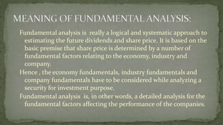 Fundamental analysis is really a logical and systematic approach to
estimating the future dividends and share price. It is based on the
basic premise that share price is determined by a number of
fundamental factors relating to the economy, industry and
company.
Hence , the economy fundamentals, industry fundamentals and
company fundamentals have to be considered while analyzing a
security for investment purpose.
Fundamental analysis is, in other words, a detailed analysis for the
fundamental factors affecting the performance of the companies.
 
