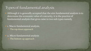  Although it is generally accepted that the aim fundamental analysis is to
determine the economic value of a security, it is the practice of
fundamental analysis that gives raise to two sub types namely,
 1. Macro fundamental analysis,
 The top down approach
 2. Micro fundamental analysis
 The bottom up approach
 