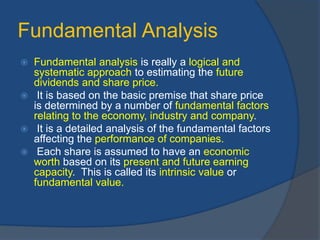Fundamental Analysis
 Fundamental analysis is really a logical and
systematic approach to estimating the future
dividends and share price.
 It is based on the basic premise that share price
is determined by a number of fundamental factors
relating to the economy, industry and company.
 It is a detailed analysis of the fundamental factors
affecting the performance of companies.
 Each share is assumed to have an economic
worth based on its present and future earning
capacity. This is called its intrinsic value or
fundamental value.
 