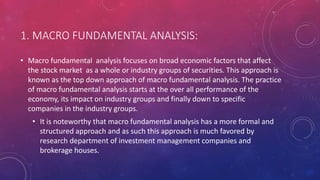 1. MACRO FUNDAMENTAL ANALYSIS:
• Macro fundamental analysis focuses on broad economic factors that affect
the stock market as a whole or industry groups of securities. This approach is
known as the top down approach of macro fundamental analysis. The practice
of macro fundamental analysis starts at the over all performance of the
economy, its impact on industry groups and finally down to specific
companies in the industry groups.
• It is noteworthy that macro fundamental analysis has a more formal and
structured approach and as such this approach is much favored by
research department of investment management companies and
brokerage houses.
 