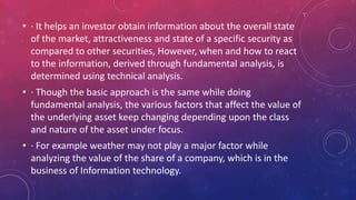 • · It helps an investor obtain information about the overall state
of the market, attractiveness and state of a specific security as
compared to other securities, However, when and how to react
to the information, derived through fundamental analysis, is
determined using technical analysis.
• · Though the basic approach is the same while doing
fundamental analysis, the various factors that affect the value of
the underlying asset keep changing depending upon the class
and nature of the asset under focus.
• · For example weather may not play a major factor while
analyzing the value of the share of a company, which is in the
business of Information technology.
 