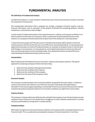 FUNDAMENTAL ANALYSIS
The definition of Fundamental Analysis
Fundamental analysis is a stock valuation method that uses financial and economic analysis to predict
the movement of stock prices.
The fundamental information that is analyzed can include a company's financial reports, and non-
financial information such as estimates of the growth of demand for competing products, industry
comparisons, and economy-wide changes.
In otherwords,Fundamental analysisisthe studyof economic,industry,andcompanyconditionsinan
efforttodetermine the value of acompany'sstock.Fundamental analysistypicallyfocusesonkey
statisticsina company'sfinancial statementstodetermine if the stockprice iscorrectlyvalued.
I realize thatsome people will findadiscussiononfundamental analysiswithinabookon technical
analysispeculiar,butthe twotheoriesare notasdifferentasmanypeople believe.Itisquite popularto
applytechnical analysis tochartsof fundamental data,forexample,tocompare trendsininterestrates
withchangesinsecurityprices.Itisalsopopularto use fundamental analysistoselectsecuritiesand
thenuse technical analysistotime individual trades.Evendiehardtechnicianscanbenefitfroman
understandingof fundamentalanalysis(andvice versa).
Interpretation
Most fundamental informationfocusesoneconomic,industry,andcompanystatistics.The typical
approach to analyzingacompanyinvolvesfourbasicsteps:
1. Determine the conditionof the general economy.
2. Determine the conditionof the industry.
3. Determine the conditionof the company.
4. Determine the value of the company'sstock.
Economic Analysis
The economyisstudiedtodetermine if overall conditions are goodforthe stock market.Isinflationa
concern?Are interestrateslikelytorise orfall?Are consumersspending?Isthe trade balance
favorable?Isthe moneysupplyexpandingorcontracting?These are justsome of the questionsthatthe
fundamental analystwouldasktodetermine if economicconditionsare rightforthe stockmarket.
Industry Analysis
The company's industryobviouslyinfluencesthe outlookforthe company.Eventhe beststockscan post
mediocre returnsif theyare inan industrythatisstruggling.Itis oftensaidthata weakstock ina strong
industryispreferabletoa strongstock ina weakindustry.
Company Analysis
Afterdeterminingthe economicandindustryconditions,the companyitself isanalyzedtodetermine its
financial health.Thisisusuallydone bystudyingthe company'sfinancial statements.Fromthese
 