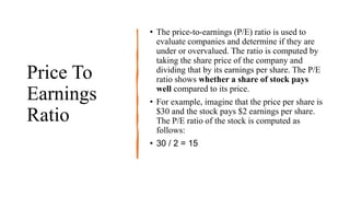 Price To
Earnings
Ratio
• The price-to-earnings (P/E) ratio is used to
evaluate companies and determine if they are
under or overvalued. The ratio is computed by
taking the share price of the company and
dividing that by its earnings per share. The P/E
ratio shows whether a share of stock pays
well compared to its price.
• For example, imagine that the price per share is
$30 and the stock pays $2 earnings per share.
The P/E ratio of the stock is computed as
follows:
• 30 / 2 = 15
 