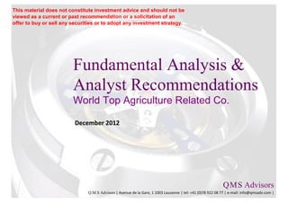 This material does not constitute investment advice and should not be
viewed as a current or past recommendation or a solicitation of an
offer to buy or sell any securities or to adopt any investment strategy.




                         Fundamental Analysis &
                         Analyst Recommendations
                         World Top Agriculture Related Co.

                          December 2012




                                                                                                           Q M S Advisors
                                                                                                               .   .

                               Q.M.S Advisors | Avenue de la Gare, 1 1003 Lausanne | tel: +41 (0)78 922 08 77 | e-mail: info@qmsadv.com |
 