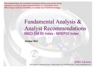 This material does not constitute investment advice and should not be
viewed as a current or past recommendation or a solicitation of an
offer to buy or sell any securities or to adopt any investment strategy.




                         Fundamental Analysis &
                         Analyst Recommendations
                         MSCI EM 50 Index - MXEF50 Index

                          October 2012




                                                                                                           Q M S Advisors
                                                                                                               .   .

                               Q.M.S Advisors | Avenue de la Gare, 1 1003 Lausanne | tel: +41 (0)78 922 08 77 | e-mail: info@qmsadv.com |
 