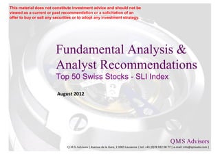 This material does not constitute investment advice and should not be
viewed as a current or past recommendation or a solicitation of an
offer to buy or sell any securities or to adopt any investment strategy.




                         Fundamental Analysis &
                         Analyst Recommendations
                         Swiss Leader Index - SLI Index

                          Q4-2012




                                                                                                           Q M S Advisors
                                                                                                               .   .

                               Q.M.S Advisors | Avenue de la Gare, 1 1003 Lausanne | tel: +41 (0)78 922 08 77 | e-mail: info@qmsadv.com |
 