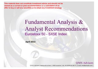 This material does not constitute investment advice and should not be
viewed as a current or past recommendation or a solicitation of an
offer to buy or sell any securities or to adopt any investment strategy.




                         Fundamental Analysis &
                         Analyst Recommendations
                         Eurostoxx 50 - SX5E Index

                          April 2013




                                                                                                           Q M S Advisors
                                                                                                               .   .

                               Q.M.S Advisors | Avenue de la Gare, 1 1003 Lausanne | tel: +41 (0)78 922 08 77 | e-mail: info@qmsadv.com |
 