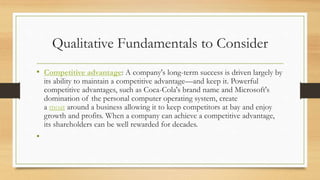 Qualitative Fundamentals to Consider
• Competitive advantage: A company's long-term success is driven largely by
its ability to maintain a competitive advantage—and keep it. Powerful
competitive advantages, such as Coca-Cola's brand name and Microsoft's
domination of the personal computer operating system, create
a moat around a business allowing it to keep competitors at bay and enjoy
growth and profits. When a company can achieve a competitive advantage,
its shareholders can be well rewarded for decades.
•
 
