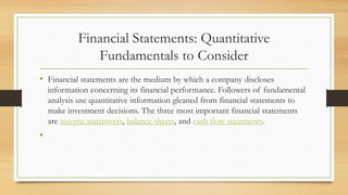 Financial Statements: Quantitative
Fundamentals to Consider
• Financial statements are the medium by which a company discloses
information concerning its financial performance. Followers of fundamental
analysis use quantitative information gleaned from financial statements to
make investment decisions. The three most important financial statements
are income statements, balance sheets, and cash flow statements.
•
 