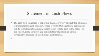 Statement of Cash Flows
• The cash flow statement is important because it's very difficult for a business
to manipulate its cash situation. There is plenty that aggressive accountants
can do to manipulate earnings, but it's tough to fake cash in the bank. For
this reason, some investors use the cash flow statement as a more
conservative measure of a company's performance.
•
 