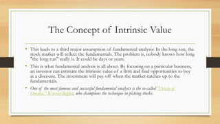 The Concept of Intrinsic Value
• This leads to a third major assumption of fundamental analysis: In the long run, the
stock market will reflect the fundamentals. The problem is, nobody knows how long
"the long run" really is. It could be days or years.
• This is what fundamental analysis is all about. By focusing on a particular business,
an investor can estimate the intrinsic value of a firm and find opportunities to buy
at a discount. The investment will pay off when the market catches up to the
fundamentals.
• One of the most famous and successful fundamental analysts is the so-called "Oracle of
Omaha," Warren Buffett, who champions the technique in picking stocks.
 