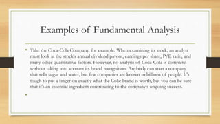 Examples of Fundamental Analysis
• Take the Coca-Cola Company, for example. When examining its stock, an analyst
must look at the stock's annual dividend payout, earnings per share, P/E ratio, and
many other quantitative factors. However, no analysis of Coca-Cola is complete
without taking into account its brand recognition. Anybody can start a company
that sells sugar and water, but few companies are known to billions of people. It's
tough to put a finger on exactly what the Coke brand is worth, but you can be sure
that it's an essential ingredient contributing to the company's ongoing success.
•
 