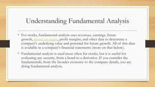 Understanding Fundamental Analysis
• For stocks, fundamental analysis uses revenues, earnings, future
growth, return on equity, profit margins, and other data to determine a
company's underlying value and potential for future growth. All of this data
is available in a company's financial statements (more on that below).
• Fundamental analysis is used most often for stocks, but it is useful for
evaluating any security, from a bond to a derivative. If you consider the
fundamentals, from the broader economy to the company details, you are
doing fundamental analysis.
 