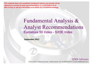This material does not constitute investment advice and should not be
viewed as a current or past recommendation or a solicitation of an
offer to buy or sell any securities or to adopt any investment strategy.




                         Fundamental Analysis &
                         Analyst Recommendations
                         Eurostoxx 50 Index - SX5E Index

                          September 2012




                                                                                                           Q M S Advisors
                                                                                                               .   .

                               Q.M.S Advisors | Avenue de la Gare, 1 1003 Lausanne | tel: +41 (0)78 922 08 77 | e-mail: info@qmsadv.com |
 