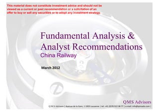 This material does not constitute investment advice and should not be
viewed as a current or past recommendation or a solicitation of an
offer to buy or sell any securities or to adopt any investment strategy.




                         Fundamental Analysis &
                         Analyst Recommendations
                         China Railway

                          March 2012




                                                                                                           Q M S Advisors
                                                                                                               .   .

                               Q.M.S Advisors | Avenue de la Gare, 1 1003 Lausanne | tel: +41 (0)78 922 08 77 | e-mail: info@qmsadv.com |
 