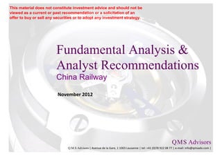 This material does not constitute investment advice and should not be
viewed as a current or past recommendation or a solicitation of an
offer to buy or sell any securities or to adopt any investment strategy.




                         Fundamental Analysis &
                         Analyst Recommendations
                         China Railway

                          November 2012




                                                                                                           Q M S Advisors
                                                                                                               .   .

                               Q.M.S Advisors | Avenue de la Gare, 1 1003 Lausanne | tel: +41 (0)78 922 08 77 | e-mail: info@qmsadv.com |
 