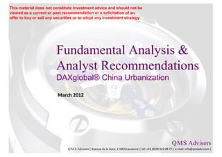 This material does not constitute investment advice and should not be
viewed as a current or past recommendation or a solicitation of an
offer to buy or sell any securities or to adopt any investment strategy.




                         Fundamental Analysis &
                         Analyst Recommendations
                         DAXglobal® China Urbanization

                          March 2012




                                                                                                           Q M S Advisors
                                                                                                               .   .

                               Q.M.S Advisors | Avenue de la Gare, 1 1003 Lausanne | tel: +41 (0)78 922 08 77 | e-mail: info@qmsadv.com |
 