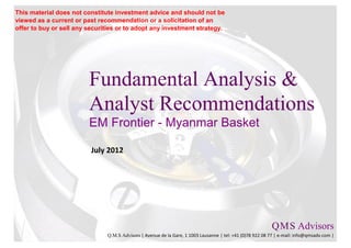 This material does not constitute investment advice and should not be
viewed as a current or past recommendation or a solicitation of an
offer to buy or sell any securities or to adopt any investment strategy.




                         Fundamental Analysis &
                         Analyst Recommendations
                         EM Frontier - Myanmar Basket

                          July 2012




                                                                                                           Q M S Advisors
                                                                                                               .   .

                               Q.M.S Advisors | Avenue de la Gare, 1 1003 Lausanne | tel: +41 (0)78 922 08 77 | e-mail: info@qmsadv.com |
 