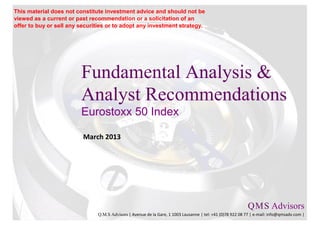 This material does not constitute investment advice and should not be
viewed as a current or past recommendation or a solicitation of an
offer to buy or sell any securities or to adopt any investment strategy.




                         Fundamental Analysis &
                         Analyst Recommendations
                         Eurostoxx 50 Index

                          March 2013




                                                                                                           Q M S Advisors
                                                                                                               .   .

                               Q.M.S Advisors | Avenue de la Gare, 1 1003 Lausanne | tel: +41 (0)78 922 08 77 | e-mail: info@qmsadv.com |
 