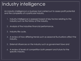 Industry intelligence 
An industry intelligence is a business tool carried out to assess profit potential 
and the complexity of a particular industry. 
1. Industry intelligence is assessed based of key factors relating to the 
industry such as the history of the industry, 
2. Analysis of the industries financial performance, 
3. Industry life cycle, 
4. A review of how differing trends such as seasonal fluctuations affect the 
industry, 
5. External influences on the industry such as government laws and 
6. A review of levels of competition both present and future for the 
specific industry. 
 