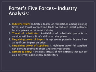 Porter’s Five Forces- Industry 
Analysis: 
1. Industry rivalry: Indicates degree of competition among existing 
firms, cut throat competition leads to reduced profit potential 
for companies in the same industry 
2. Threat of substitutes: Availability of substitute products or 
services will limit a firm’s ability to raise prices 
3. Bargaining power of buyers: It represents powerful buyers have 
a significant impact on prices 
4. Bargaining power of suppliers: It highlights powerful suppliers 
can demand premium prices and limit your profit 
5. Barriers to entry: it includes threats of new entrants that can act 
as a deterrent against new competitors 
 