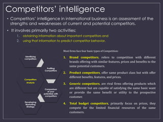 Competitors’ intelligence 
• Competitors’ intelligence in international business is an assessment of the 
strengths and weaknesses of current and potential competitors. 
• It involves primarily two activities: 
1. obtaining information about important competitors and 
2. using that information to predict competitor behavior. 
Identifying 
competitors 
Competitors 
Analysis 
Profiling 
Competitors 
Comparison 
of your 
potentials with 
competitors 
Developing 
Marketing 
Strategy 
Most firms face four basic types of Competition: 
1. Brand competitors, refers to competition with different 
brands offering with similar features, prices and benefits to the 
same potential customers. 
2. Product competitors, offer same product class but with offer 
different benefits, features, and prices. 
3. Generic competitors, are rival firms offering products which 
are different but are capable of satisfying the same basic want 
or provide the same benefit or utility to the prospective 
customer. 
4. Total budget competitors, primarily focus on prices, they 
compete for the limited financial resources of the same 
customers. 
 
