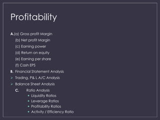 Profitability 
A.(a) Gross profit Margin 
(b) Net profit Margin 
(c) Earning power 
(d) Return on equity 
(e) Earning per share 
(f) Cash EPS 
B. Financial Statement Analysis 
 Trading, P& L A/C Analysis 
 Balance Sheet Analysis 
C. Ratio Analysis 
 Liquidity Ratios 
 Leverage Ratios 
 Profitability Ratios 
 Activity / Efficiency Ratio 
 