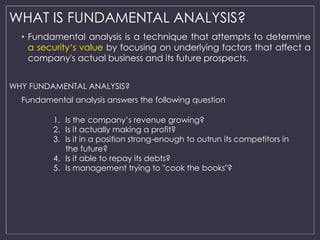 WHAT IS FUNDAMENTAL ANALYSIS? 
• Fundamental analysis is a technique that attempts to determine 
a security‘s value by focusing on underlying factors that affect a 
company's actual business and its future prospects. 
WHY FUNDAMENTAL ANALYSIS? 
Fundamental analysis answers the following question 
1. Is the company’s revenue growing? 
2. Is it actually making a profit? 
3. Is it in a position strong-enough to outrun its competitors in 
the future? 
4. Is it able to repay its debts? 
5. Is management trying to "cook the books"? 
 