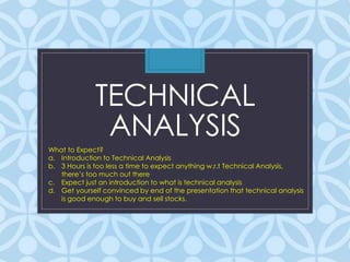 TECHNICAL 
ANALYSIS 
What to Expect? 
a. Introduction to Technical Analysis 
b. 3 Hours is too less a time to expect anything w.r.t Technical Analysis, 
there’s too much out there 
c. Expect just an introduction to what is technical analysis 
d. Get yourself convinced by end of the presentation that technical analysis 
is good enough to buy and sell stocks. 
 