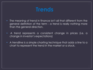 Trends 
 The meaning of trend in finance isn't all that different from the 
general definition of the term - a trend is really nothing more 
than the general direction. 
 A trend represents a consistent change in prices (i.e. a 
change in investor’s expectations) 
 A trendline is a simple charting technique that adds a line to a 
chart to represent the trend in the market or a stock. 
 