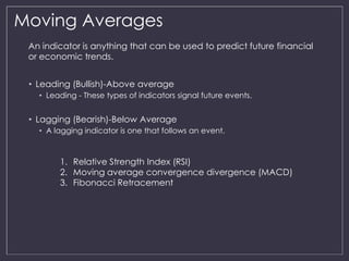 Moving Averages 
An indicator is anything that can be used to predict future financial 
or economic trends. 
• Leading (Bullish)-Above average 
• Leading - These types of indicators signal future events. 
• Lagging (Bearish)-Below Average 
• A lagging indicator is one that follows an event. 
1. Relative Strength Index (RSI) 
2. Moving average convergence divergence (MACD) 
3. Fibonacci Retracement 
 